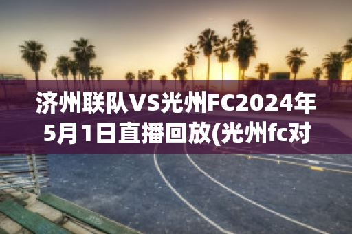 济州联队VS光州FC2024年5月1日直播回放(光州fc对济州联队)