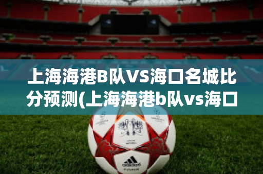 上海海港B队VS海口名城比分预测(上海海港b队vs海口名城比分预测最新)