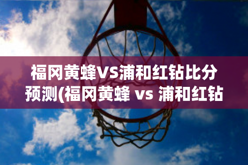 福冈黄蜂VS浦和红钻比分预测(福冈黄蜂 vs 浦和红钻)