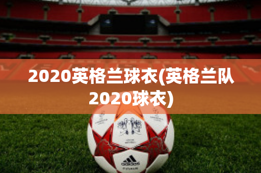 2020英格兰球衣(英格兰队2020球衣)