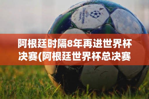 阿根廷时隔8年再进世界杯决赛(阿根廷世界杯总决赛视频)