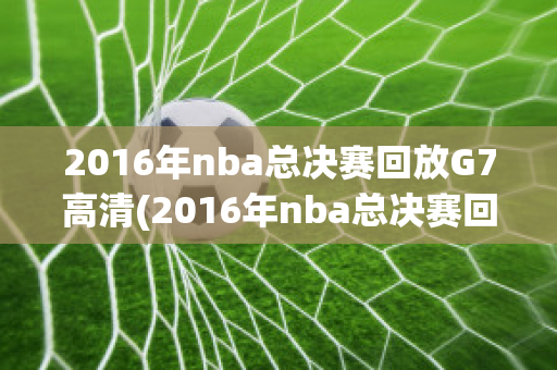 2016年nba总决赛回放G7高清(2016年nba总决赛回放g5中文)