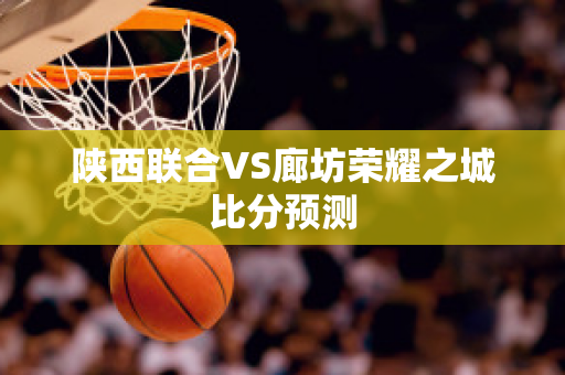 陕西联合VS廊坊荣耀之城比分预测