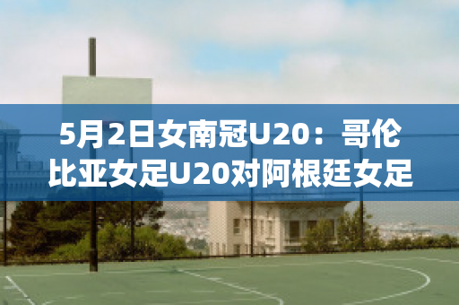 5月2日女南冠U20：哥伦比亚女足U20对阿根廷女足U20实力对比(哥伦比亚女排对阿根廷女排)