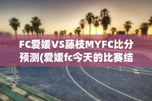 FC爱媛VS藤枝MYFC比分预测(爱媛fc今天的比赛结果)