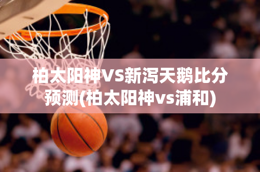 柏太阳神VS新泻天鹅比分预测(柏太阳神vs浦和)