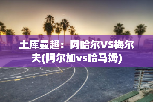 土库曼超：阿哈尔VS梅尔夫(阿尔加vs哈马姆)