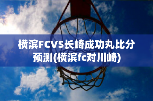 横滨FCVS长崎成功丸比分预测(横滨fc对川崎)