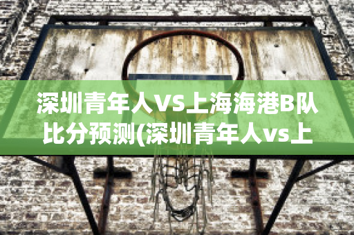 深圳青年人VS上海海港B队比分预测(深圳青年人vs上海海港b队比分预测最新)