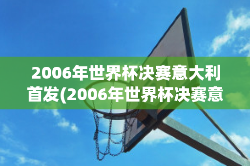 2006年世界杯决赛意大利首发(2006年世界杯决赛意大利首发球员是谁)