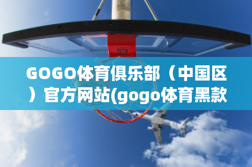 GOGO体育俱乐部（中国区）官方网站(gogo体育黑款)