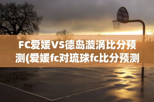 FC爱媛VS德岛漩涡比分预测(爱媛fc对琉球fc比分预测)