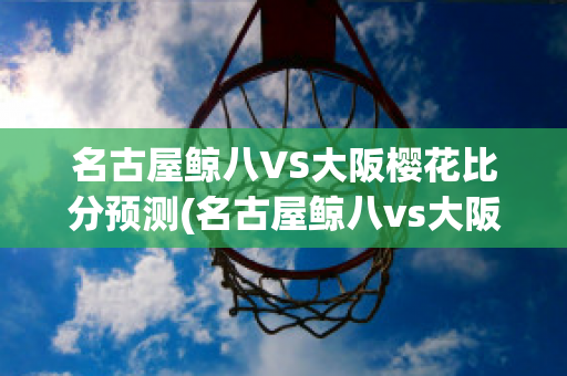 名古屋鲸八VS大阪樱花比分预测(名古屋鲸八vs大阪钢巴比分)