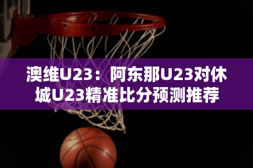 澳维U23：阿东那U23对休城U23精准比分预测推荐