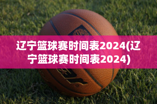 辽宁篮球赛时间表2024(辽宁篮球赛时间表2024)