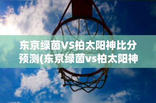 东京绿茵VS柏太阳神比分预测(东京绿茵vs柏太阳神比分预测最新)