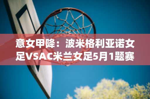 意女甲降：波米格利亚诺女足VSAC米兰女足5月1题赛前分析(国际米兰vs博诺尼亚)