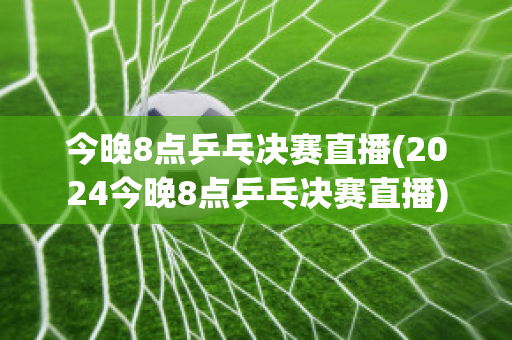 今晚8点乒乓决赛直播(2024今晚8点乒乓决赛直播)