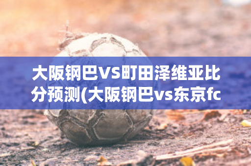 大阪钢巴VS町田泽维亚比分预测(大阪钢巴vs东京fc结果)