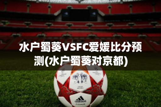 水户蜀葵VSFC爱媛比分预测(水户蜀葵对京都)