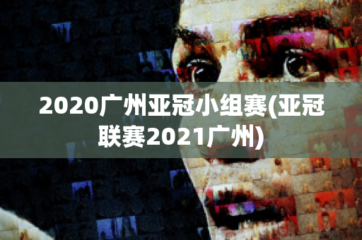 2020广州亚冠小组赛(亚冠联赛2021广州)