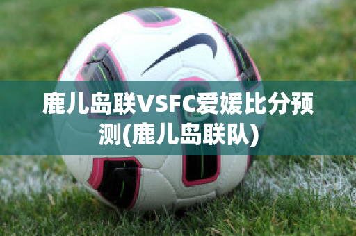 鹿儿岛联VSFC爱媛比分预测(鹿儿岛联队)