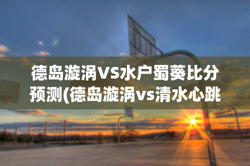 德岛漩涡VS水户蜀葵比分预测(德岛漩涡vs清水心跳比分预测)