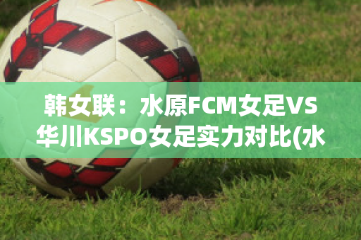 韩女联：水原FCM女足VS华川KSPO女足实力对比(水原fc对仁川联比赛比分)