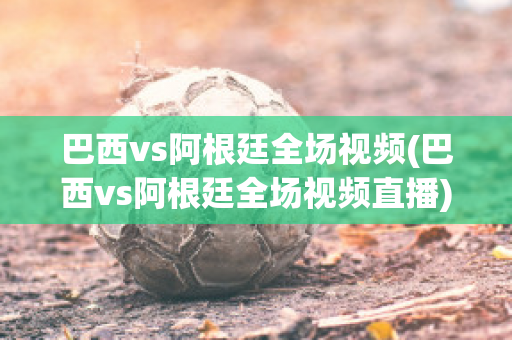 巴西vs阿根廷全场视频(巴西vs阿根廷全场视频直播)