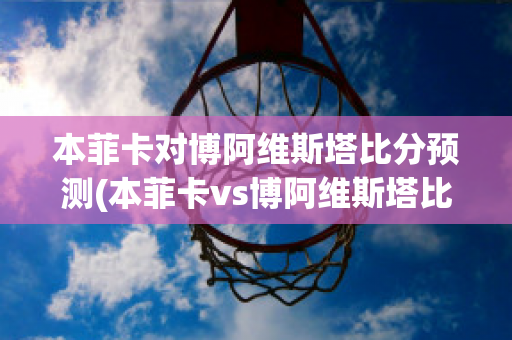 本菲卡对博阿维斯塔比分预测(本菲卡vs博阿维斯塔比分)