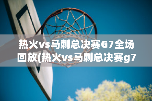 热火vs马刺总决赛G7全场回放(热火vs马刺总决赛g7全场回放直播)