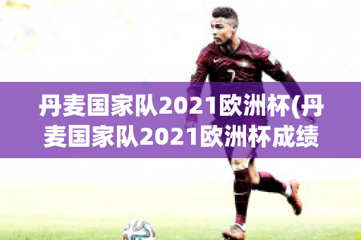 丹麦国家队2021欧洲杯(丹麦国家队2021欧洲杯成绩)