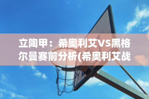 立陶甲：希奥利艾VS黑格尔曼赛前分析(希奥利艾战役)