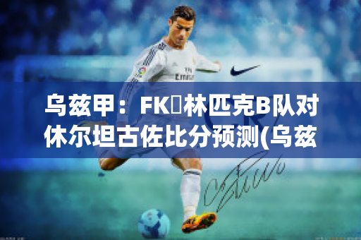 乌兹甲：FK奧林匹克B队对休尔坦古佐比分预测(乌兹甲直播)