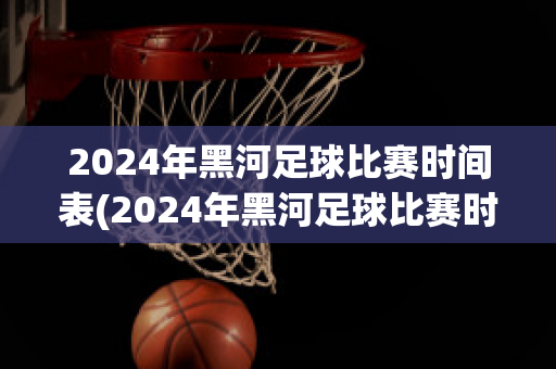 2024年黑河足球比赛时间表(2024年黑河足球比赛时间表最新)