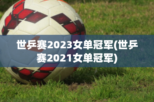 世乒赛2023女单冠军(世乒赛2021女单冠军)