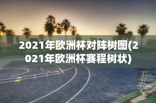 2021年欧洲杯对阵树图(2021年欧洲杯赛程树状)