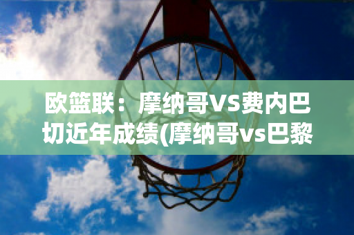 欧篮联：摩纳哥VS费内巴切近年成绩(摩纳哥vs巴黎圣日耳曼直播)