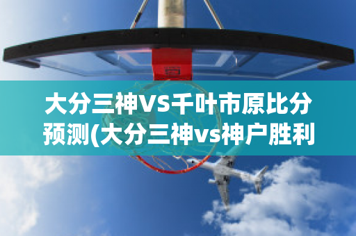 大分三神VS千叶市原比分预测(大分三神vs神户胜利比分预测)