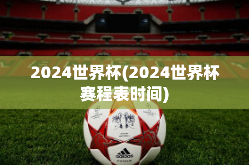 2024世界杯(2024世界杯赛程表时间)