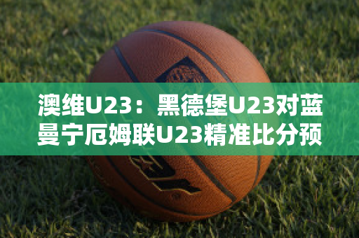 澳维U23：黑德堡U23对蓝曼宁厄姆联U23精准比分预测推荐