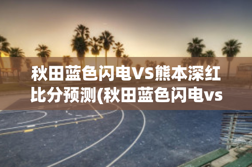 秋田蓝色闪电VS熊本深红比分预测(秋田蓝色闪电vs新泻天鹅比分预测)