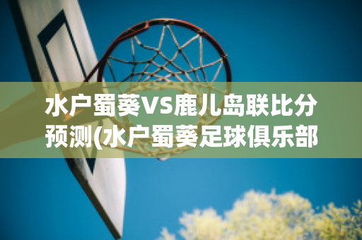 水户蜀葵VS鹿儿岛联比分预测(水户蜀葵足球俱乐部官网)