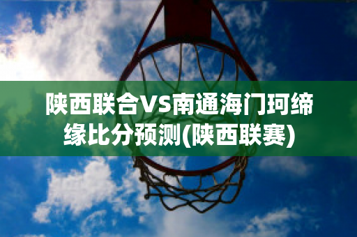 陕西联合VS南通海门珂缔缘比分预测(陕西联赛)