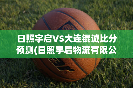 日照宇启VS大连锟诚比分预测(日照宇启物流有限公司)