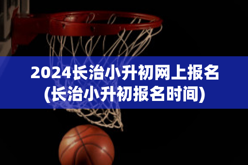 2024长治小升初网上报名(长治小升初报名时间)