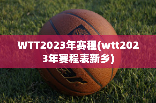 WTT2023年赛程(wtt2023年赛程表新乡)