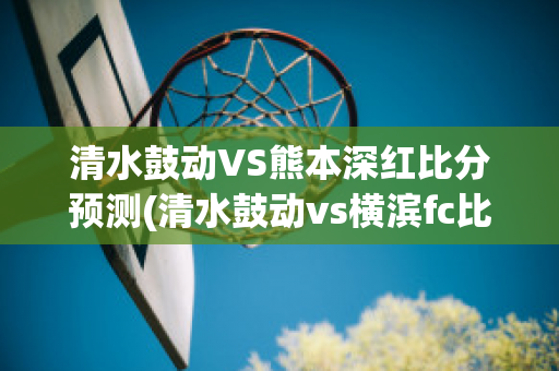 清水鼓动VS熊本深红比分预测(清水鼓动vs横滨fc比分结果)