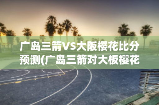 广岛三箭VS大阪樱花比分预测(广岛三箭对大板樱花)