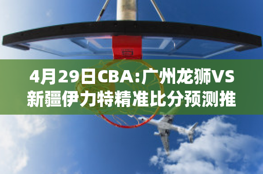 4月29日CBA:广州龙狮VS新疆伊力特精准比分预测推荐(广州龙狮2020~2021cba赛程表)